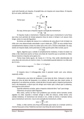 Física I - Mecânica Página 116
você está fazendo um impulso. O projétil deu um impulso em nosso bloco. O impulso
(I) é um vetor, definido como:
∫
𝑡
Temos que:
∫ ∫
𝑡
Ou seja, temos que o impulso á igual a variação do momentum:
O impulso muda o momentum. Podemos dizer que o momentum é uma força
que atua num período de tempo pequeno (mas ás vezes o tempo é um pouco mais
longo, como é o caso de foguetes).
Se temos um objeto de massa m e o soltamos de uma altura h ele irá bater no
chão com uma determinada velocidade v que é dada por √ . Se essa colisão fosse
completamente elástica a bola iria voltar para cima com a mesma velocidade. Ou seja,
existe um impulso dado, tanto pela bola no chão quanto pelo chão na bola, que é:
Agora, digamos que a colisão é completamente inelástica. A bola iria bater no
chão e não retornaria (como se fosse uma bola de massinha que se prende ao chão).
Dessa maneira o impulso seria apena .
Temos duas bolas iguais, de massa . Elas serão abandonadas de
uma altura de cerca de um metro e meio. E a velocidade quando baterem no chão será
de 5.5 m/s.
Assim temos o seguinte:
〈 〉
O impacto dura 2 milissegundos (isso é possível medir com uma câmera
especial), então:
〈 〉
Utilizaremos uma bola de basquete e uma bola de tênis. Colocarei a bola de
tênis em cima da bola de basquete e as soltarei, de modo que elas caiam juntas. A
pergunta é: ao soltarmos as bolas, a bola de tênis irá pular após o impacto (juntamente
com a de basquete), a altura que ela atingir será maior que a altura que a soltamos,
será igual ou será menor?
Quando soltamos as bolas, após o impacto a bola de tênis “voa” para longe.
Falaremos um pouco sobre foguetes.
Mas antes, vamos no fixar num problema que envolve vários tomates sendo
jogados no chão. Quando o tomate atinge o chão ele estoura, então temos uma
colisão inelástica. O momentum do tomate é , então se temos n tomates temos
que o momentum será . Isso é uma variação do momentum, então:
〈 〉
Então, o chão sentirá uma força direcionada para baixo (e o tomate sentirá a
mesma força para cima). Podemos escrever essa força de outra maneira:
 