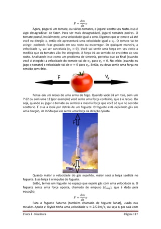 Física I - Mecânica Página 117
Agora, pegarei um tomate, ou vários tomates, e jogarei contra seu rosto. Isso é
algo desagradável de fazer. Para ser mais desagradável, jogarei tomates podres. O
tomate possui, inicialmente, uma velocidade igual a zero. Digamos que o tomate vá até
você na direção x, então ele apresentará uma velocidade igual a . O tomate vai te
atingir, podendo ficar grudado em seu rosto ou escorregar. De qualquer maneira, a
velocidade vai ser cancelada ( . Você vai sentir uma força em seu rosto a
medida que os tomates vão lhe atingindo. A força irá ao sentido de encontro ao seu
rosto. Analisando isso como um problema de simetria, perceba que ao final (quando
você é atingido) a velocidade do tomate vai de para . No início (quando eu
jogo o tomate) a velocidade vai de para . Então, eu devo sentir uma força no
sentido contrário.
Pense em um recuo de uma arma de fogo. Quando você dá um tiro, com um
7.62 ou com uma 12 (por exemplo) você sente uma força contrário, que é o recuo. Ou
seja, quando eu jogar o tomate eu sentirei a mesma força que você só que no sentido
contrário. É essa a ideia por detrás de um foguete. O foguete está expelindo gás em
uma direção, de modo que ele sente uma força na direção oposta.
Quanto maior a velocidade do gás expelido, maior será a força sentida no
foguete. Essa força é o impulso do foguete.
Então, temos um foguete no espaço que expele gás com uma velocidade . O
foguete sente uma força oposta, chamada de empuxo ( ), que é dada pela
equação:
Para o foguete Saturno (também chamado de foguete lunar), usado nas
missões Apollo e Skylab tinha uma velocidade , ou seja o gás saia com
 
