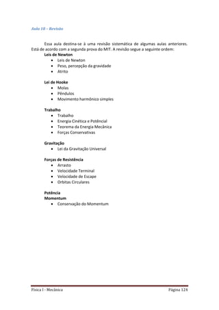 Física I - Mecânica Página 124
Aula 18 – Revisão
Essa aula destina-se à uma revisão sistemática de algumas aulas anteriores.
Está de acordo com a segunda prova do MIT. A revisão segue a seguinte ordem:
Leis de Newton
 Leis de Newton
 Peso, percepção da gravidade
 Atrito
Lei de Hooke
 Molas
 Pêndulos
 Movimento harmônico simples
Trabalho
 Trabalho
 Energia Cinética e Potêncial
 Teorema da Energia Mecânica
 Forças Conservativas
Gravitação
 Lei da Gravitação Universal
Forças de Resistência
 Arrasto
 Velocidade Terminal
 Velocidade de Escape
 Orbitas Circulares
Potência
Momentum
 Conservação do Momentum
 