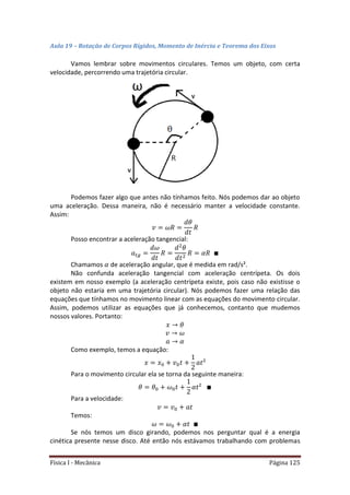 Física I - Mecânica Página 125
Aula 19 – Rotação de Corpos Rígidos, Momento de Inércia e Teorema dos Eixos
Vamos lembrar sobre movimentos circulares. Temos um objeto, com certa
velocidade, percorrendo uma trajetória circular.
Podemos fazer algo que antes não tínhamos feito. Nós podemos dar ao objeto
uma aceleração. Dessa maneira, não é necessário manter a velocidade constante.
Assim:
Posso encontrar a aceleração tangencial:
𝑡
Chamamos de aceleração angular, que é medida em rad/s².
Não confunda aceleração tangencial com aceleração centrípeta. Os dois
existem em nosso exemplo (a aceleração centrípeta existe, pois caso não existisse o
objeto não estaria em uma trajetória circular). Nós podemos fazer uma relação das
equações que tínhamos no movimento linear com as equações do movimento circular.
Assim, podemos utilizar as equações que já conhecemos, contanto que mudemos
nossos valores. Portanto:
Como exemplo, temos a equação:
Para o movimento circular ela se torna da seguinte maneira:
Para a velocidade:
Temos:
Se nós temos um disco girando, podemos nos perguntar qual é a energia
cinética presente nesse disco. Até então nós estávamos trabalhando com problemas
 