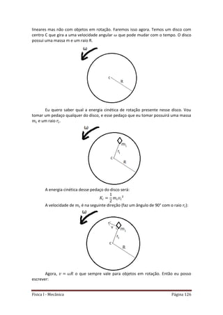 Física I - Mecânica Página 126
lineares mas não com objetos em rotação. Faremos isso agora. Temos um disco com
centro C que gira a uma velocidade angular que pode mudar com o tempo. O disco
possui uma massa m e um raio R.
Eu quero saber qual a energia cinética de rotação presente nesse disco. Vou
tomar um pedaço qualquer do disco, e esse pedaço que eu tomar possuirá uma massa
e um raio .
A energia cinética desse pedaço do disco será:
A velocidade de é na seguinte direção (faz um ângulo de 90° com o raio ):
Agora, o que sempre vale para objetos em rotação. Então eu posso
escrever:
 