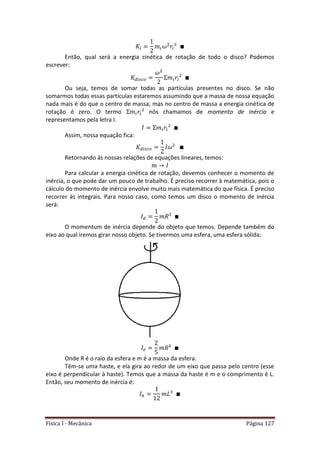Física I - Mecânica Página 127
Então, qual será a energia cinética de rotação de todo o disco? Podemos
escrever:
Ou seja, temos de somar todas as partículas presentes no disco. Se não
somarmos todas essas partículas estaremos assumindo que a massa de nossa equação
nada mais é do que o centro de massa, mas no centro de massa a energia cinética de
rotação é zero. O termo nós chamamos de momento de inércia e
representamos pela letra I.
Assim, nossa equação fica:
Retornando ás nossas relações de equações lineares, temos:
Para calcular a energia cinética de rotação, devemos conhecer o momento de
inércia, o que pode dar um pouco de trabalho. É preciso recorrer à matemática, pois o
cálculo do momento de inércia envolve muito mais matemática do que física. É preciso
recorrer às integrais. Para nosso caso, como temos um disco o momento de inércia
será:
O momentum de inércia depende do objeto que temos. Depende também do
eixo ao qual iremos girar nosso objeto. Se tivermos uma esfera, uma esfera sólida:
Onde R é o raio da esfera e m é a massa da esfera.
Têm-se uma haste, e ela gira ao redor de um eixo que passa pelo centro (esse
eixo é perpendicular à haste). Temos que a massa da haste é m e o comprimento é L.
Então, seu momento de inércia é:
 