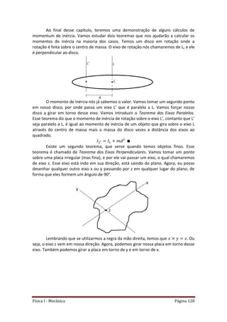 Física I - Mecânica Página 128
Ao final desse capítulo, teremos uma demonstração de alguns cálculos de
momentum de inércia. Vamos estudar dois teoremas que nos ajudarão a calcular os
momentos de inércia na maioria dos casos. Temos um disco em rotação onde a
rotação é feita sobre o centro de massa. O eixo de rotação nós chamaremos de L, e ele
é perpendicular ao disco.
O momento de inércia nós já sabemos o valor. Vamos tomar um segundo ponto
em nosso disco, por onde passa um eixo L’ que é paralelo a L. Vamos forçar nosso
disco a girar em torno desse eixo. Vamos introduzir o Teorema dos Eixos Paralelos.
Esse teorema diz que o momento de inércia de rotação sobre o eixo L’, contanto que L’
seja paralelo a L, é igual ao momento de inércia de um objeto que gira sobre o eixo L
através do centro de massa mais a massa do disco vezes a distância dos eixos ao
quadrado.
Existe um segundo teorema, que serve quando temos objetos finos. Esse
teorema é chamado de Teorema dos Eixos Perpendiculares. Vamos tomar um ponto
sobre uma placa irregular (mas fina), e por ele vai passar um eixo, o qual chamaremos
de eixo z. Esse eixo está indo em sua direção, está saindo do plano. Agora, eu posso
desenhar qualquer outro eixo x ou y passando por z em qualquer lugar do plano, de
forma que eles formem um ângulo de 90°.
Lembrando que se utilizarmos a regra da mão direita, temos que . Ou
seja, o eixo z vem em nossa direção. Agora, podemos girar nossa placa em torno desse
eixo. Também podemos girar a placa em torno de y e em torno de x.
 