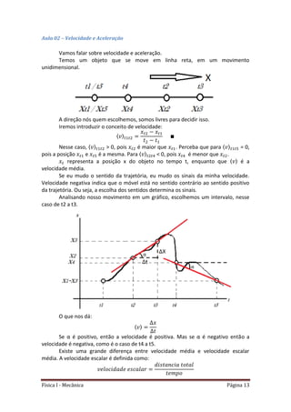 Física I - Mecânica Página 13
Aula 02 – Velocidade e Aceleração
Vamos falar sobre velocidade e aceleração.
Temos um objeto que se move em linha reta, em um movimento
unidimensional.
A direção nós quem escolhemos, somos livres para decidir isso.
Iremos introduzir o conceito de velocidade:
〈 〉 𝑡 𝑡
𝑡 𝑡
Nesse caso, 〈 〉 𝑡 𝑡 > 0, pois 𝑡 é maior que 𝑡 . Perceba que para 〈 〉 𝑡 𝑡5 = 0,
pois a posição 𝑡 e 𝑡5 é a mesma. Para 〈 〉 𝑡 𝑡4 < 0, pois 𝑡4 é menor que 𝑡 .
𝑡 representa a posição x do objeto no tempo t, enquanto que 〈 〉 é a
velocidade média.
Se eu mudo o sentido da trajetória, eu mudo os sinais da minha velocidade.
Velocidade negativa indica que o móvel está no sentido contrário ao sentido positivo
da trajetória. Ou seja, a escolha dos sentidos determina os sinais.
Analisando nosso movimento em um gráfico, escolhemos um intervalo, nesse
caso de t2 a t3.
O que nos dá:
〈 〉
Se α é positivo, então a velocidade é positiva. Mas se α é negativo então a
velocidade é negativa, como é o caso de t4 a t5.
Existe uma grande diferença entre velocidade média e velocidade escalar
média. A velocidade escalar é definida como:
 