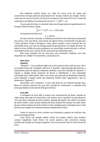 Física I - Mecânica Página 130
Nós podemos instalar discos nas rodas de nosso carro de modo que
convertamos energia potencial gravitacional em energia cinética de rotação. Vamos
supor que em seu carro tenha um disco de raio igual a meio metro ( ). A massa do
automóvel é de 200 kg. O momento de inércia é .
O que queremos fazer é converter toda essa energia potencial gravitacional em
energia cinética do disco. Então:
6
A frequência do disco será:
Ou seja, durante a descida, à medida que você freia você não estará aquecendo
seus pneus, nem seus freios, você estará, de alguma forma, convertendo energia para
o disco giratório. Então a frenagem é feita, agora, devido a uma conversão de sua
velocidade linear, que vem da energia potencial gravitacional, na rotação do disco. Se
todos os cinco milhões de joules pudessem ser convertidos novamente para o veículo,
você poderia subir para o ponto Q sem necessitar de combustível extra.
Mas nosso exemplo cita um caso para uma montanha. Podemos usar esse
dispositivo nas cidades? E novamente, a resposta é sim.
Nota Extra
Flywheel
"Flywheel" - é um vocábulo inglês que à letra quererá dizer roda que voa. Até a
uns tempos atrás este "vocábulo" referia-se a "grandes" rodas pesadas que fizessem, e
ainda fazem, parte de algumas máquinas rotativas, e que têm a função de "guardar" e
regular a rotação destas (motores) de forma a trabalharem a uma velocidade
controlada (sem sobressaltos). Não é por acaso que aquando da Revolução Industrial
(com máquinas a vapor) muitas das máquinas tinham rodas "gigantescas", que no
fundo eram "Flywheel’s".
Resumindo, uma "Flywheel" é uma roda feita de um material pesado (aço,
fibras de carbono especial, etc.) que tem a função de "armazenar" e controlar uma
certa quantidade de movimento (Energia Cinética).
Freio ABS
A vantagem do freio ABS se baseia num conhecimento da física. Quando as
rodas ainda não estão em movimento, elas sofrem com a superfície na qual deslizam
com uma força chamada de atrito estático. Quando derrapam, elas sofrem uma força
de atrito cinético. Como a força máxima de atrito estático tem sempre um valor maior
do que a força máxima de atrito cinético é mais vantajoso para a frenagem que a roda
diminua sua rotação em movimento do que simplesmente travar.
Talvez no futuro os carros venham com dispisitivos capazes de reutilizar uma
parte da energia perdida.
Esses discos em rotação podem utilizar da energia cinética para produzir
campos magnéticos muito fortes. Em outras palavras, eles convertem energia
mecânica de rotação em energia magnética. Esse assunto será visto em outra frente da
física.
 