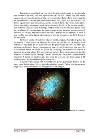 Física I - Mecânica Página 131
Essa enorme quantidade de energia cinética de rotação deve ser armazenada
em planetas e estrelas, pois eles apresentam uma rotação. Vamos nos fixar nesse
assunto por um instante. Vamos analisar primeiramente o Sol e a Terra e ver o quanto
de energia cinética de rotação é armazenada nesses dois corpos. Nas notas de aula nós
temos alguns dados que utilizaremos, como a massa do Sol e a da Terra e o raio deles.
Com esses dados, nós podemos calcular o momento de inércia. Da mesma maneira,
nós podemos calcular o valor da energia cinética de rotação. Se olharmos para o valor
da energia cinética de rotação do Sol, podemos pensar que a energia que recebemos é
devida a sua rotação. Mas se isso fosse verdade, a energia duraria apenas 125 anos, o
que invalida essa ideia. Agora sabemos que a energia proveniente do Sol é devido à
fusão nuclear.
Existe um objeto astronômico, não um objeto palpável, chamado de pulsar do
caranguejo. É uma estrela de nêutrons localizada na nebulosa do caranguejo. Essa
nebulosa é resultado de um supernova que foi presenciada por volta de 1054 por
astrônomos chineses. Vamos nos concentrar nas estrelas de nêutrons. Nas notas de
aula também temos os dados do pulsar do caranguejo. O momento de inércia é
pequeno se comparado ao Sol, pois o raio do pulsar é bem menor que o do Sol. No
entanto, se olharmos para a energia cinética de rotação a situação é completamente
diferente. A estrela de nêutrons gira em torno de seu eixo num tempo igual a 33
milissegundos. Sua velocidade angular é muito alta.
O pulsar do caranguejo está irradiando uma grande quantidade de raios-x e de
raios gama. Existem jatos de gás ionizado saindo da estrela. Toda a energia que esse
objeto está expelindo vem da sua energia cinética de rotação.
Nebulosa do Caranguejo
 