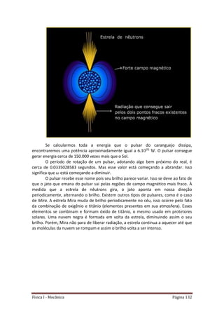 Física I - Mecânica Página 132
Se calcularmos toda a energia que o pulsar do caranguejo dissipa,
encontraremos uma potência aproximadamente igual a . O pulsar consegue
gerar energia cerca de 150.000 vezes mais que o Sol.
O período de rotação de um pulsar, adotando algo bem próximo do real, é
cerca de 0.0335028583 segundos. Mas esse valor está começando a abrandar. Isso
significa que está começando a diminuir.
O pulsar recebe esse nome pois seu brilho parece variar. Isso se deve ao fato de
que o jato que emana do pulsar sai pelas regiões de campo magnético mais fraco. À
medida que a estrela de nêutrons gira, o jato aponta em nossa direção
periodicamente, alternando o brilho. Existem outros tipos de pulsares, como é o caso
de Mira. A estrela Mira muda de brilho periodicamente no céu, isso ocorre pelo fato
da combinação de oxigênio e titânio (elementos presentes em sua atmosfera). Esses
elementos se combinam e formam óxido de titânio, o mesmo usado em protetores
solares. Uma nuvem negra é formada em volta da estrela, diminuindo assim o seu
brilho. Porém, Mira não para de liberar radiação, a estrela continua a aquecer até que
as moléculas da nuvem se rompam e assim o brilho volta a ser intenso.
 