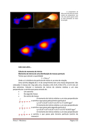 Física I - Mecânica Página 133
A companheira de
Mira atrai boa parte do vento
estelar da companheira. Isso
cria uma ponte gasosa entre
as duas formando um disco
de acreção.
Indo mais além...
Cálculo de momento de inércia
Momento de inércia de uma distribuição de massas pontuais
Temos que calcular a quantidade
Onde xi é à distância da partícula de massa mi ao eixo de rotação.
Uma varinha delgada de 1 m de comprimento tem uma massa desprezível. São
colocadas 5 massas de 1 kg cada uma, situadas a 0.0, 0.25, 0.50, 0.75, e 1.0 m de um
dos extremos. Calcular o momento de inércia do sistema relativo a um eixo
perpendicular a varinha que passa através de:
 Um extremo
 Da segunda massa
 Do centro de massa
O momento de inércia relativo a um eixo perpendicular
a varinha e que passa pela primeira partícula é
IA=1·02
+1·0.252
+1·0.52
+1·0.752
+1·12
=1.875 kgm2
O momento de inércia relativo a um eixo perpendicular
a varinha e que passa pela segunda partícula é
IB=1·0.252
+1·02
+1·0.252
+1·0.52
+1·0.752
=0.9375 kgm2
O momento de inércia relativo a um eixo perpendicular
a varinha e que passa pela terceira partícula (centro de
massas) é
 