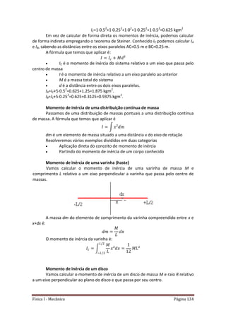Física I - Mecânica Página 134
IC=1·0.52
+1·0.252
+1·02
+1·0.252
+1·0.52
=0.625 kgm2
Em vez de calcular de forma direta os momentos de inércia, podemos calcular
de forma indireta empregando o teorema de Steiner. Conhecido IC podemos calcular IA
e IB, sabendo as distâncias entre os eixos paralelos AC=0.5 m e BC=0.25 m.
A fórmula que temos que aplicar é:
 IC é o momento de inércia do sistema relativo a um eixo que passa pelo
centro de massa
 I é o momento de inércia relativo a um eixo paralelo ao anterior
 M é a massa total do sistema
 d é a distância entre os dois eixos paralelos.
IA=IC+5·0.52
=0.625+1.25=1.875 kgm2
.
IB=IC+5·0.252
=0.625+0.3125=0.9375 kgm2
.
Momento de inércia de uma distribuição contínua de massa
Passamos de uma distribuição de massas pontuais a uma distribuição contínua
de massa. A fórmula que temos que aplicar é
∫
dm é um elemento de massa situado a uma distância x do eixo de rotação
Resolveremos vários exemplos divididos em duas categorias
 Aplicação direta do conceito de momento de inércia
 Partindo do momento de inércia de um corpo conhecido
Momento de inércia de uma varinha (haste)
Vamos calcular o momento de inércia de uma varinha de massa M e
comprimento L relativo a um eixo perpendicular a varinha que passa pelo centro de
massas.
A massa dm do elemento de comprimento da varinha compreendido entre x e
x+dx é:
O momento de inércia da varinha é:
∫
Momento de inércia de um disco
Vamos calcular o momento de inércia de um disco de massa M e raio R relativo
a um eixo perpendicular ao plano do disco e que passa por seu centro.
 