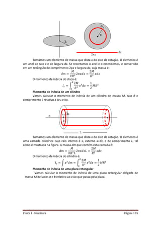 Física I - Mecânica Página 135
Tomamos um elemento de massa que dista x do eixo de rotação. O elemento é
um anel de raio x e de largura dx. Se recortamos o anel e o estendemos, é convertido
em um retângulo de comprimento 2px e largura dx, cuja massa é:
O momento de inércia do disco é:
∫
Momento de inércia de um cilindro
Vamos calcular o momento de inércia de um cilindro de massa M, raio R e
comprimento L relativo a seu eixo.
Tomamos um elemento de massa que dista x do eixo de rotação. O elemento é
uma camada cilíndrica cujo raio interno é x, externo x+dx, e de comprimento L, tal
como é mostrada na figura. A massa dm que contém esta camada é:
O momento de inércia do cilindro é:
∫ ∫
Momento de inércia de uma placa retangular
Vamos calcular o momento de inércia de uma placa retangular delgada de
massa M de lados a e b relativo ao eixo que passa pela placa.
 