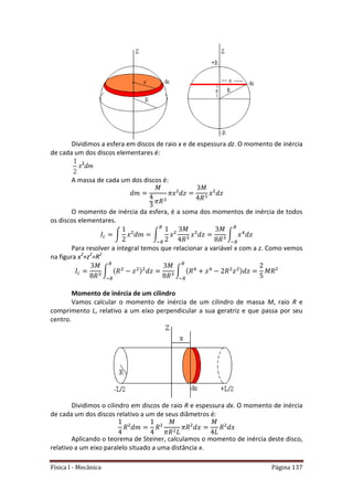 Física I - Mecânica Página 137
Dividimos a esfera em discos de raio x e de espessura dz. O momento de inércia
de cada um dos discos elementares é:
A massa de cada um dos discos é:
O momento de inércia da esfera, é a soma dos momentos de inércia de todos
os discos elementares.
∫ ∫ ∫ 4
Para resolver a integral temos que relacionar a variável x com a z. Como vemos
na figura x2
+z2
=R2
∫ ∫ 4 4
Momento de inércia de um cilindro
Vamos calcular o momento de inércia de um cilindro de massa M, raio R e
comprimento L, relativo a um eixo perpendicular a sua geratriz e que passa por seu
centro.
Dividimos o cilindro em discos de raio R e espessura dx. O momento de inércia
de cada um dos discos relativo a um de seus diâmetros é:
Aplicando o teorema de Steiner, calculamos o momento de inércia deste disco,
relativo a um eixo paralelo situado a uma distância x.
 