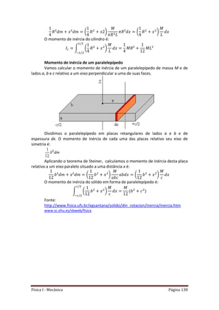 Física I - Mecânica Página 138
( ) ( )
O momento de inércia do cilindro é:
∫ ( )
Momento de inércia de um paralelepípedo
Vamos calcular o momento de inércia de um paralelepípedo de massa M e de
lados a, b e c relativo a um eixo perpendicular a uma de suas faces.
Dividimos o paralelepípedo em placas retangulares de lados a e b e de
espessura dx. O momento de inércia de cada uma das placas relativo seu eixo de
simetria é:
Aplicando o teorema de Steiner, calculamos o momento de inércia desta placa
relativo a um eixo paralelo situado a uma distância x é:
( ) ( )
O momento de inércia do sólido em forma de paralelepípedo é:
∫ ( )
Fonte:
http://www.fisica.ufs.br/egsantana/solido/din_rotacion/inercia/inercia.htm
www.sc.ehu.es/sbweb/fisica
 