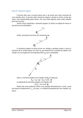 Física I - Mecânica Página 141
Aula 20 – Momento Angular
É preciso dizer que o assunto desta aula, e de outras que virão, necessita de
uma atenção extra. O assunto sobre momento angular e torque se torna, muitas das
vezes, mal compreendido pelos alunos. Por essa razão algumas aulas serão voltadas
para tais assuntos.
Vamos iniciar estudando o momento angular. Eu tenho um objeto de massa m
que possui uma velocidade v.
Então, claramente nós temos um momentum p.
O momento angular eu posso tomar em relação a qualquer ponto, o qual eu
chamarei de Q. Então existirá um vetor que determinará a posição do objeto com
relação a Q. Um ângulo é formado pelo vetor com a velocidade.
Assim, o momento angular com relação a Q ( ) é dado por:
A magnitude do momento angular em relação a Q é:
| |
Muitas das vezes podemos utilizar uma notação abreviada para , a qual
escrevemos simplesmente . Ou seja, r é a distância perpendicular com relação a Q.
Assim:
 