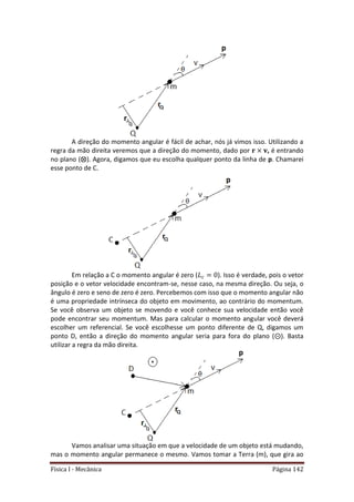 Física I - Mecânica Página 142
A direção do momento angular é fácil de achar, nós já vimos isso. Utilizando a
regra da mão direita veremos que a direção do momento, dado por , é entrando
no plano ( ). Agora, digamos que eu escolha qualquer ponto da linha de p. Chamarei
esse ponto de C.
Em relação a C o momento angular é zero ( ). Isso é verdade, pois o vetor
posição e o vetor velocidade encontram-se, nesse caso, na mesma direção. Ou seja, o
ângulo é zero e seno de zero é zero. Percebemos com isso que o momento angular não
é uma propriedade intrínseca do objeto em movimento, ao contrário do momentum.
Se você observa um objeto se movendo e você conhece sua velocidade então você
pode encontrar seu momentum. Mas para calcular o momento angular você deverá
escolher um referencial. Se você escolhesse um ponto diferente de Q, digamos um
ponto D, então a direção do momento angular seria para fora do plano ( ). Basta
utilizar a regra da mão direita.
Vamos analisar uma situação em que a velocidade de um objeto está mudando,
mas o momento angular permanece o mesmo. Vamos tomar a Terra (m), que gira ao
 