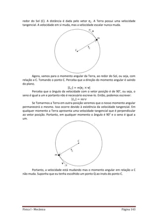 Física I - Mecânica Página 143
redor do Sol (C). A distância é dada pelo vetor . A Terra possui uma velocidade
tangencial. A velocidade em si muda, mas a velocidade escalar nunca muda.
Agora, vamos para o momento angular da Terra, ao redor do Sol, ou seja, com
relação a C. Tomando o ponto C. Perceba que a direção do momento angular é saindo
do plano.
| | | |
Perceba que o ângulo da velocidade com o vetor posição é de 90°, ou seja, o
seno é igual a um e portanto não é necessário escreve-lo. Então, podemos escrever:
| |
Se Tomarmos a Terra em outra posição veremos que o nosso momento angular
permanecerá o mesmo. Isso ocorre devido à existência da velocidade tangencial. Em
qualquer momento a Terra apresenta uma velocidade tangencial que é perpendicular
ao vetor posição. Portanto, em qualquer momento o ângulo é 90° e o seno é igual a
um.
Portanto, a velocidade está mudando mas o momento angular em relação a C
não muda. Suponha que eu tenha escolhido um ponto Q ao invés do ponto C.
 