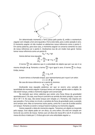 Física I - Mecânica Página 144
Em determinado momento a Terra passa pelo ponto Q, então o momentum
angular com relação a Q é zero (quando a Terra está nele), pois o vetor posição é zero.
O momento angular só não mudará se adotarmos nossa referencia como o ponto C.
Em outras palavras, para esse caso, o momento angular se conserva somente no caso
de nossa referencia ser o ponto C. Analisemos isso de um modo mais geral. Vamos
tomar nossa referencia como um ponto Q.
Vamos derivar essa equação:
O termo
𝑡
nós sabemos que é a velocidade do objeto que por sua vez é na
mesma direção de p. Portanto o termo
𝑡
é igual à zero. O termo
𝑡
é a força.
Então, temos:
E assim temos o chamado torque, que representamos por que é um vetor.
No caso de nossa referencia ser o ponto Q, teremos:
Analisando essa equação podemos ver que se ocorre uma variação da
quantidade de momento angular é porque temos um torque agindo sobre o objeto. Se
não existir torque, então o momento angular será conservado.
No exemplo que vimos sabemos que existe uma força (força da gravidade)
apontada para C. Ou seja, essa força é contrário ao sentido do vetor posição, o que nos
dá . Ou seja, não existe torque com relação a C. Portanto, não importa em
que posição a Terra esteja no círculo, o produto da força da gravidade vezes a posição
será sempre zero. Mas se tomarmos outro ponto, como foi o caso de Q então existirá
um torque. Portanto se existir o torque haverá mudança no momento angular.
Vamos expandir a ideia do momento angular. Tomemos um objeto se movendo
pelo espaço. Esse objeto pode ser um disco, ou uma esfera. Ele está em rotação em
torno de seu centro de massa. Vamos usar um disco de massa M e raio R. O centro de
massa do disco é dado por C. O disco gira com uma velocidade angular .
 