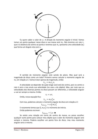 Física I - Mecânica Página 145
Eu quero saber o valor de . A direção do momento angular é trivial. Vamos
tomar um ponto qualquer nesse disco e sua massa será . Nós teremos um raio
que é à distância do centro ao ponto e teremos que apresenta uma velocidade ( )
que forma um ângulo reto com .
O sentido do momento angular está saindo do plano. Mas qual será a
magnitude do disco como um todo? Primeiro vamos calcular o momento angular de
em relação a C. Vamos tratar apenas da magnitude, então:
A velocidade vai depender de quão longe você está do centro, pois no centro o
raio é zero e isso anula sua velocidade (no caso a do objeto). Mas, por mais que as
velocidades dos diversos pontos no disco possam ser diferentes, a velocidade angular
vai ser sempre a mesma. Então:
Então, nossa equação fica:
Com isso, podemos calcular o momento angular do disco em relação a C:
E novamente temos que é o momento de inércia.
Então podemos escrever:
Se existe uma rotação em torno do centro de massa, eu posso escolher
qualquer outro ponto para colocar meu objeto que o valor do momento angular será
sempre o mesmo. Poderia escolher um ponto fora do disco, mas meu momento
angular seria o mesmo.
 