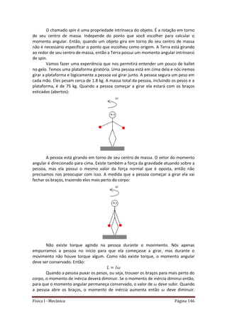 Física I - Mecânica Página 146
O chamado spin é uma propriedade intrínseca do objeto. É a rotação em torno
de seu centro de massa. Independe do ponto que você escolher para calcular o
momento angular. Então, quando um objeto gira em torno do seu centro de massa
não é necessário especificar o ponto que escolheu como origem. A Terra está girando
ao redor de seu centro de massa, então a Terra possui um momento angular intrínseco
de spin.
Vamos fazer uma experiência que nos permitirá entender um pouco de ballet
no gelo. Temos uma plataforma giratória. Uma pessoa está em cima dela e nós iremos
girar a plataforma e logicamente a pessoa vai girar junto. A pessoa segura um peso em
cada mão. Eles pesam cerca de 1.8 kg. A massa total da pessoa, incluindo os pesos e a
plataforma, é de 75 kg. Quando a pessoa começar a girar ela estará com os braços
esticados (abertos):
A pessoa está girando em torno de seu centro de massa. O vetor do momento
angular é direcionado para cima. Existe também a força da gravidade atuando sobre a
pessoa, mas ela possui o mesmo valor da força normal que é oposta, então não
precisamos nos preocupar com isso. A medida que a pessoa começar a girar ela vai
fechar os braços, trazendo eles mais perto do corpo:
Não existe torque agindo na pessoa durante o movimento. Nós apenas
empurramos a pessoa no início para que ela começasse a girar, mas durante o
movimento não houve torque algum. Como não existe torque, o momento angular
deve ser conservado. Então:
Quando a pessoa puxar os pesos, ou seja, trouxer os braços para mais perto do
corpo, o momento de inércia deverá diminuir. Se o momento de inércia diminui então,
para que o momento angular permaneça conservado, o valor de deve subir. Quando
a pessoa abre os braços, o momento de inércia aumenta então deve diminuir.
 