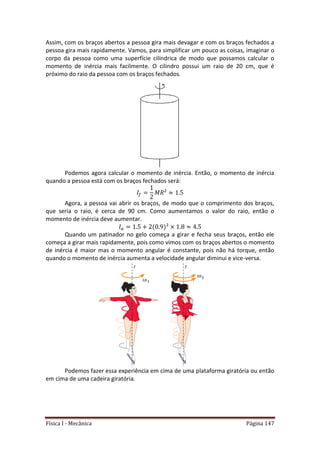 Física I - Mecânica Página 147
Assim, com os braços abertos a pessoa gira mais devagar e com os braços fechados a
pessoa gira mais rapidamente. Vamos, para simplificar um pouco as coisas, imaginar o
corpo da pessoa como uma superfície cilíndrica de modo que possamos calcular o
momento de inércia mais facilmente. O cilindro possui um raio de 20 cm, que é
próximo do raio da pessoa com os braços fechados.
Podemos agora calcular o momento de inércia. Então, o momento de inércia
quando a pessoa está com os braços fechados será:
Agora, a pessoa vai abrir os braços, de modo que o comprimento dos braços,
que seria o raio, é cerca de 90 cm. Como aumentamos o valor do raio, então o
momento de inércia deve aumentar.
Quando um patinador no gelo começa a girar e fecha seus braços, então ele
começa a girar mais rapidamente, pois como vimos com os braços abertos o momento
de inércia é maior mas o momento angular é constante, pois não há torque, então
quando o momento de inércia aumenta a velocidade angular diminui e vice-versa.
Podemos fazer essa experiência em cima de uma plataforma giratória ou então
em cima de uma cadeira giratória.
 