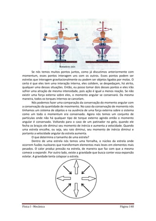 Física I - Mecânica Página 148
Se nós temos muitos pontos juntos, como já discutimos anteriormente com
momentum, esses pontos interagem uns com os outros. Esses pontos podem ser
estrelas que interagem gravitacionalmente ou podem ser objetos ligados por molas. O
certo é que eles tem uma interação interna, eles colidem, se despedaçam, há atrito,
qualquer uma dessas situações. Então, eu posso tomar dois desses pontos e eles irão
sofrer uma atração de mesma intensidade, pois ação é igual a menos reação. Se não
existir uma força externa sobre eles, o momento angular se conservará. Da mesma
maneira, todos os torques internos se cancelam.
Nós podemos fazer uma comparação da conservação do momento angular com
a conservação da quantidade de movimento. No caso da conservação de momento nós
tínhamos um sistema de objetos e na ausência de uma força externa sobre o sistema
como um todo o momentum era conservado. Agora nós temos um conjunto de
partículas onde não há qualquer tipo de torque externo agindo então o momento
angular é conservado. Voltando para o caso de um patinador no gelo, quando ele
fecha os braços ele diminui seu momento de inércia e aumenta a velocidade. Quando
uma estrela encolhe, ou seja, seu raio diminui, seu momento de inércia diminui e
portanto a velocidade angular da estrela aumenta.
O que determina o tamanho de uma estrela?
Dentro de uma estrela nós temos uma fornalha, o núcleo da estrela onde
ocorrem fusões nucleares que transformam elementos mais leves em elementos mais
pesados. O calor produz pressão na estrela, de maneira que faz com que a mesma
comece a expandir. Por outro lado, existe a gravidade que busca conter essa expansão
estelar. A gravidade tenta colapsar a estrela.
 