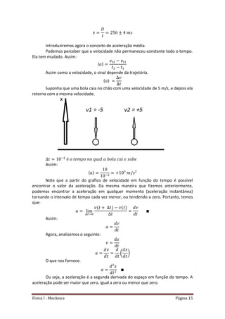 Física I - Mecânica Página 15
Introduziremos agora o conceito de aceleração média.
Podemos perceber que a velocidade não permaneceu constante todo o tempo.
Ela tem mudado. Assim:
〈 〉
𝑡 𝑡
Assim como a velocidade, o sinal depende da trajetória.
〈 〉
Suponha que uma bola caia no chão com uma velocidade de 5 m/s, e depois ela
retorna com a mesma velocidade.
Assim:
〈 〉
Note que a partir do gráfico de velocidade em função do tempo é possível
encontrar o valor da aceleração. Da mesma maneira que fizemos anteriormente,
podemos encontrar a aceleração em qualquer momento (aceleração instantânea)
tornando o intervalo de tempo cada vez menor, ou tendendo a zero. Portanto, temos
que:
𝑡
Assim:
Agora, analisemos o seguinte:
( )
O que nos fornece:
Ou seja, a aceleração é a segunda derivada do espaço em função do tempo. A
aceleração pode ser maior que zero, igual a zero ou menor que zero.
 