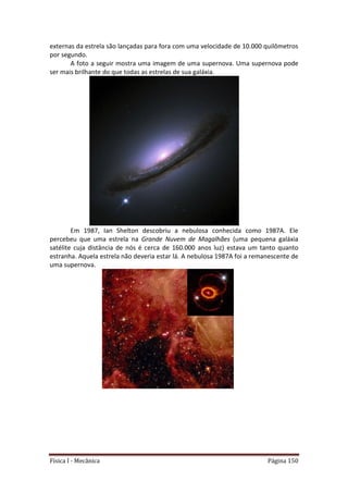 Física I - Mecânica Página 150
externas da estrela são lançadas para fora com uma velocidade de 10.000 quilômetros
por segundo.
A foto a seguir mostra uma imagem de uma supernova. Uma supernova pode
ser mais brilhante do que todas as estrelas de sua galáxia.
Em 1987, Ian Shelton descobriu a nebulosa conhecida como 1987A. Ele
percebeu que uma estrela na Grande Nuvem de Magalhães (uma pequena galáxia
satélite cuja distância de nós é cerca de 160.000 anos luz) estava um tanto quanto
estranha. Aquela estrela não deveria estar lá. A nebulosa 1987A foi a remanescente de
uma supernova.
 