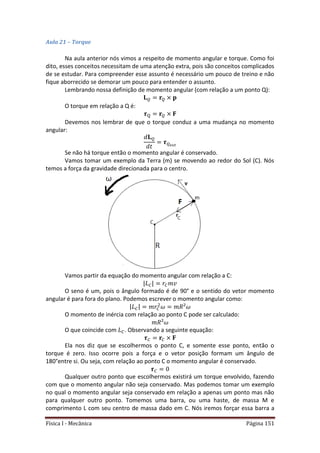 Física I - Mecânica Página 151
Aula 21 – Torque
Na aula anterior nós vimos a respeito de momento angular e torque. Como foi
dito, esses conceitos necessitam de uma atenção extra, pois são conceitos complicados
de se estudar. Para compreender esse assunto é necessário um pouco de treino e não
fique aborrecido se demorar um pouco para entender o assunto.
Lembrando nossa definição de momento angular (com relação a um ponto Q):
O torque em relação a Q é:
Devemos nos lembrar de que o torque conduz a uma mudança no momento
angular:
Se não há torque então o momento angular é conservado.
Vamos tomar um exemplo da Terra (m) se movendo ao redor do Sol (C). Nós
temos a força da gravidade direcionada para o centro.
Vamos partir da equação do momento angular com relação a C:
| |
O seno é um, pois o ângulo formado é de 90° e o sentido do vetor momento
angular é para fora do plano. Podemos escrever o momento angular como:
| |
O momento de inércia com relação ao ponto C pode ser calculado:
O que coincide com . Observando a seguinte equação:
Ela nos diz que se escolhermos o ponto C, e somente esse ponto, então o
torque é zero. Isso ocorre pois a força e o vetor posição formam um ângulo de
180°entre si. Ou seja, com relação ao ponto C o momento angular é conservado.
Qualquer outro ponto que escolhermos existirá um torque envolvido, fazendo
com que o momento angular não seja conservado. Mas podemos tomar um exemplo
no qual o momento angular seja conservado em relação a apenas um ponto mas não
para qualquer outro ponto. Tomemos uma barra, ou uma haste, de massa M e
comprimento L com seu centro de massa dado em C. Nós iremos forçar essa barra a
 