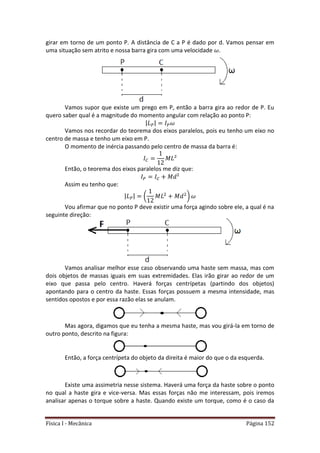 Física I - Mecânica Página 152
girar em torno de um ponto P. A distância de C a P é dado por d. Vamos pensar em
uma situação sem atrito e nossa barra gira com uma velocidade .
Vamos supor que existe um prego em P, então a barra gira ao redor de P. Eu
quero saber qual é a magnitude do momento angular com relação ao ponto P:
| |
Vamos nos recordar do teorema dos eixos paralelos, pois eu tenho um eixo no
centro de massa e tenho um eixo em P.
O momento de inércia passando pelo centro de massa da barra é:
Então, o teorema dos eixos paralelos me diz que:
Assim eu tenho que:
| | ( )
Vou afirmar que no ponto P deve existir uma força agindo sobre ele, a qual é na
seguinte direção:
Vamos analisar melhor esse caso observando uma haste sem massa, mas com
dois objetos de massas iguais em suas extremidades. Elas irão girar ao redor de um
eixo que passa pelo centro. Haverá forças centrípetas (partindo dos objetos)
apontando para o centro da haste. Essas forças possuem a mesma intensidade, mas
sentidos opostos e por essa razão elas se anulam.
Mas agora, digamos que eu tenha a mesma haste, mas vou girá-la em torno de
outro ponto, descrito na figura:
Então, a força centrípeta do objeto da direita é maior do que o da esquerda.
Existe uma assimetria nesse sistema. Haverá uma força da haste sobre o ponto
no qual a haste gira e vice-versa. Mas essas forças não me interessam, pois iremos
analisar apenas o torque sobre a haste. Quando existe um torque, como é o caso da
 
