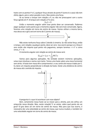 Física I - Mecânica Página 153
haste com os pontos P e C, qualquer força através do ponto P (como é o caso) não tem
efeito algum, pois o vetor posição é zero. Mas existe uma força.
Se eu tomar o torque com relação a P, eu não me preocuparei com a outra
força agindo em P. O torque com relação a P é zero:
| |
Então o momento angular sobre esse ponto deve ser conservado. Podemos
pegar qualquer outro ponto que o momento angular não será mais conservado. Agora,
faremos uma rotação em torno do centro de massa. Vamos utilizar a mesma barra,
mas dessa vez o giro será em torno de C (centro de massa).
Não existe nenhuma força sobre C devido à simetria. Se não existe força, então
o torque, com relação a qualquer ponto, deve ser zero. Isso ocorre porque se a força é
zero então não importa qual ponto nós peguemos, sempre teremos e como
vimos, .
O momento angular com relação ao centro de massa será:
| |
Vamos para algumas aplicações. Na verdade existem inúmeras aplicações,
umas mais intuitivas e outras nem tanto. Temos uma haste sobre uma mesa horizontal
sem atrito. A haste tem massa M e comprimento L e seu centro de massa é dado por C.
Eu darei um impulso perpendicular à direção da haste. Existe uma distância do centro
de massa até o sentido do impulso.
A pergunta é: o que irá acontecer com esse objeto?
Bom, certamente nossa haste vai se mover para a direita, pois ela sofreu um
empurrão nessa direção. Mas, existe rotação? E se existe, sobre qual ponto ela vai
girar? O giro deve ser em torno do centro de massa. Mas para que isso ocorra, é
necessário dar uma velocidade ao centro de massa, que nunca mudará, e também ter
uma velocidade angular em torno do centro de massa.
 