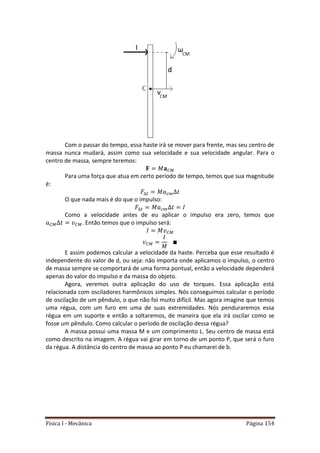 Física I - Mecânica Página 154
Com o passar do tempo, essa haste irá se mover para frente, mas seu centro de
massa nunca mudará, assim como sua velocidade e sua velocidade angular. Para o
centro de massa, sempre teremos:
Para uma força que atua em certo período de tempo, temos que sua magnitude
é:
𝑡
O que nada mais é do que o impulso:
𝑡
Como a velocidade antes de eu aplicar o impulso era zero, temos que
. Então temos que o impulso será:
E assim podemos calcular a velocidade da haste. Perceba que esse resultado é
independente do valor de d, ou seja: não importa onde aplicamos o impulso, o centro
de massa sempre se comportará de uma forma pontual, então a velocidade dependerá
apenas do valor do impulso e da massa do objeto.
Agora, veremos outra aplicação do uso de torques. Essa aplicação está
relacionada com osciladores harmônicos simples. Nós conseguimos calcular o período
de oscilação de um pêndulo, o que não foi muito difícil. Mas agora imagine que temos
uma régua, com um furo em uma de suas extremidades. Nós penduraremos essa
régua em um suporte e então a soltaremos, de maneira que ela irá oscilar como se
fosse um pêndulo. Como calcular o período de oscilação dessa régua?
A massa possui uma massa M e um comprimento L. Seu centro de massa está
como descrito na imagem. A régua vai girar em torno de um ponto P, que será o furo
da régua. A distância do centro de massa ao ponto P eu chamarei de b.
 