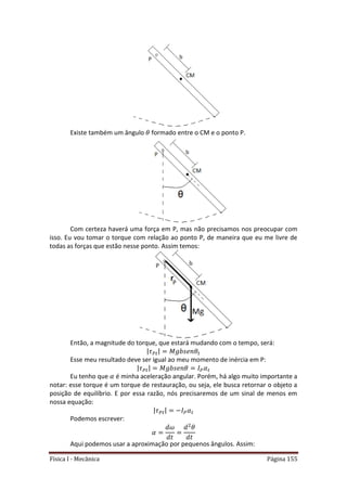 Física I - Mecânica Página 155
Existe também um ângulo formado entre o CM e o ponto P.
Com certeza haverá uma força em P, mas não precisamos nos preocupar com
isso. Eu vou tomar o torque com relação ao ponto P, de maneira que eu me livre de
todas as forças que estão nesse ponto. Assim temos:
Então, a magnitude do torque, que estará mudando com o tempo, será:
| 𝑡| 𝑡
Esse meu resultado deve ser igual ao meu momento de inércia em P:
| 𝑡| 𝑡
Eu tenho que é minha aceleração angular. Porém, há algo muito importante a
notar: esse torque é um torque de restauração, ou seja, ele busca retornar o objeto a
posição de equilíbrio. E por essa razão, nós precisaremos de um sinal de menos em
nossa equação:
| 𝑡| 𝑡
Podemos escrever:
Aqui podemos usar a aproximação por pequenos ângulos. Assim:
 