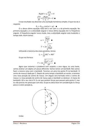 Física I - Mecânica Página 156
( )
E esse resultado nos descreve uma oscilação harmônica simples. O que nos da à
resposta:
𝑡
O dessa ultima equação nada tem a ver com o da primeira equação. Na
primeira equação é a velocidade angular e nessa última equação ele é a frequência
angular. A frequência angular nunca muda, mas a velocidade angular está mudando o
tempo todo. Assim temos:
√
√
Utilizando o teorema dos eixos paralelos, temos:
O que nos fornece:
√
Agora que tratamos o problema com respeito a uma régua, ou uma haste,
vamos analisar um objeto um pouco diferente. Vamos tomar um bambolê. Nós vamos
fazer a mesma coisa com o bambolê. Teremos um pino (no ponto P) no bambolê. O
centro de massa é dado por C. Depois de certo tempo o bambolê vai oscilar, e teremos
uma nova posição do centro de massa. Um ângulo será formado entre o centro de
massa e a nova posição do centro de massa após o bambolê se deslocar. A massa do
bambolê é M e seu raio é R. Eu sei que existem forças que passam pelo ponto P, mas
eu não preciso me preocupar com elas. O que eu devo levar em consideração é a força
peso e o vetor posição .
Então:
 
