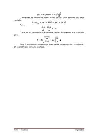 Física I - Mecânica Página 157
| |
O momento de inércia do ponto P será descrito pelo teorema dos eixos
paralelos:
Assim:
O que nos da uma oscilação harmônica simples. Assim temos que o período
será:
√ √
E isso é semelhante a um pêndulo. Se eu tivesse um pêndulo de comprimento
2R eu encontraria o mesmo resultado.
 