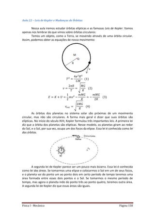 Física I - Mecânica Página 158
Aula 22 – Leis de Kepler e Mudanças de Órbitas
Nessa aula iremos estudar órbitas elípticas e as famosas Leis de Kepler. Vamos
apenas nos lembrar do que vimos sobre órbitas circulares:
Temos um objeto, como a Terra, se movendo através de uma órbita circular.
Assim, podemos obter as equações de nosso movimento:
√
√
As órbitas dos planetas no sistema solar são próximas de um movimento
circular, mas não são circulares. A forma mais geral é dizer que suas órbitas são
elípticas. No início do século XVII, Kepler formulou três importantes leis. A primeira lei
diz que a órbita dos planetas são elípticas. Nesse modelo, os planetas giram ao redor
do Sol, e o Sol, por sua vez, ocupa um dos focos da elipse. Essa lei é conhecida como lei
das órbitas.
A segunda lei de Kepler parece ser um pouco mais bizarra. Essa lei é conhecida
como lei das áreas. Se tomarmos uma elipse e colocarmos o Sol em um de seus focos,
e o planeta vai do ponto um ao ponto dois em certo período de tempo teremos uma
área formada entre esses dois pontos e o Sol. Se tomarmos o mesmo período de
tempo, mas agora o planeta indo do ponto três ao ponto quatro, teremos outra área.
A segunda lei de Kepler diz que essas áreas são iguais.
 