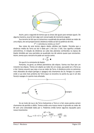 Física I - Mecânica Página 159
Assim, para a segunda lei temos que as áreas são iguais para tempos iguais. De
alguma maneira, essa lei tem algo com conservação de momento angular.
Sua terceira lei diz que se tomarmos o quadrado do período orbital ao redor de
uma elipse, ele será proporcional á distância média ao Sol na potência de três.
Nas notas de aula temos alguns dados obtidos por Kepler. Perceba que a
distância média da Terra ao Sol é dada por 1 AU (ou 1 UA). Isso significa unidade
astronômica. A relação da distância ao cubo dos planetas conhecidos na época de
Kepler dividido por seus períodos ao quadrado nos dá valores quase que constantes.
Assim, temos que a terceira lei pode ser escrita como:
Em que K é a constante de Kepler.
Portanto, no geral, as órbitas planetárias são elipses. Vamos nos fixar por um
instante nas elipses. Temos om objeto ao redor de um corpo, que pode ser a Terra ou
o Sol. Vamos assumir que seja a Lua ao redor da Terra. A distância entre os extremos
mais afastados da elipse (perigeu e apogeu) nós chamamos de 2a. Perigeu é o ponto
onde a Lua está mais próxima da Terra (que se encontra no ponto Q, que é um dos
focos) e apogeu é o ponto mais afastado.
Se ao invés da Lua e da Terra tivéssemos a Terra e o Sol, esses pontos seriam
chamamos de periélio e afélio. Temos então uma massa menor m girando ao redor de
M com uma velocidade dada por v. Podemos então tomar algumas equações para
nosso movimento:
𝑡 𝑡
 