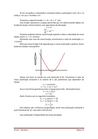 Física I - Mecânica Página 16
Se em um gráfico a velocidade é constante então a aceleração é zero. Se v > 0
então a > 0 e se v < 0 então a < 0.
Tomemos a seguinte função: .
Essa função representa o espaço percorrido por um determinando objeto em
função do tempo. Vamos lembrar uma regra básica de derivação:
Portanto, podemos derivar nossa função espacial e obter a velocidade do nosso
objeto. Assim: v = – 6 + 2t (m/s)
Derivando mais uma vez nossa função, encontramos o valor da aceleração: a =
+ 2 (m/s²)
Note que nossa função é de segundo grau e nossa aceleração é positiva. Assim,
podemos esboçar nosso gráfico.
Vamos nos focar no estudo em uma dimensão (1-D). Tomaremos o valor da
nossa aceleração constante e os valores de C são parâmetros que dependem do
tempo.
Essa é uma forma geral de escrever o espaço percorrido. Derivando temos:
Assim, ficamos com os seguintes resultados:
Para objetos sob a influencia da gravidade, existe uma aceleração constante a
qual chamamos de “g”, cujo valor é de 9.8 m/s².
Essa aceleração é independente da massa do objeto.
 