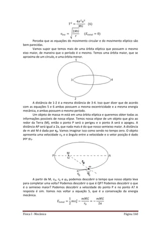 Física I - Mecânica Página 160
√ 𝑡 𝑡
Perceba que as equações do movimento circular e do movimento elíptico são
bem parecidas.
Vamos supor que temos mais de uma órbita elíptica que possuem o mesmo
eixo maior, de maneira que o período é o mesmo. Temos uma órbita maior, que se
aproxima de um círculo, e uma órbita menor.
A distância de 1-2 é a mesma distância de 3-4. Isso quer dizer que de acordo
com as equações 5 e 6 ambas possuem a mesma excentricidade e a mesma energia
mecânica, e ambas possuem o mesmo período.
Um objeto de massa m está em uma órbita elíptica e queremos obter todas as
informações possíveis de nossa elipse. Temos nossa elipse de um objeto que gira ao
redor da Terra (M), então o ponto P será o perigeu e o ponto A será o apogeu. A
distância AP será igual a 2a, que nada mais é do que nosso semieixo maior. A distância
de m até M é dada por . Vamos imaginar isso como sendo no tempo zero. O objeto
apresenta uma velocidade e o ângulo entre a velocidade e o vetor posição é dado
por .
A partir de M, , e podemos descobrir o tempo que nosso objeto leva
para completar uma volta? Podemos descobrir o que é QP? Podemos descobrir o que
é o semieixo maior? Podemos descobrir a velocidade do ponto P e no ponto A? A
resposta é sim. Vamos nos voltar a equação 5, que é a conservação da energia
mecânica.
𝑡 𝑡
 