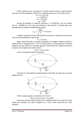 Física I - Mecânica Página 161
Então, podemos usar a equação 6 e calcular quanto tempo o objeto demora
para dar uma volta completa. Vamos ver um exemplo para qual a Terra está no foco.
4
Através da equação 5, podemos encontrar . Isso nos mostra
que 2a = 10.000 km. E por que essa distância é tão grande? A resposta para essa
questão está em analisar a velocidade de escape:
√
Usando a equação número 6 nós podemos encontrar o tempo que m leva para
dar uma volta completa ao redor de M.
Agora, queremos saber a situação no perigeu e no apogeu. Podemos calcular a
distância QP, a velocidade em P e em A. Vamos aplicar a conservação de momento
angular para esse sistema. O momento angular é conservado com relação ao ponto Q
e apenas com relação a esse ponto. Assim:
| |
Essa é a situação do objeto no ponto D.
No ponto P a velocidade será perpendicular à linha QP, de modo que o seno do
ângulo será um:
Então eu posso igualar os momenta em D e em P:
| |
Da mesma maneira, podemos fazer com relação ao ponto A ao invés de P. Aqui
temos uma equação com duas incógnitas ( e ), assim precisamos de outra
equação.
 