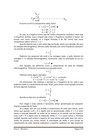 Física I - Mecânica Página 169
O termo é a componente radial. Assim:
( )
Ou seja, se o ângulo é menor que 90° então a frequência recebida é maior que
a frequência emitida. Caso o ângulo seja maior, a frequência recebida é menor. De
acordo com nossa equação, se o ângulo formado é de 90°, temos que nossa
componente radial é zero e .
Quando lidamos com o som existe algo oscilando, existe uma vibração. No caso
da radiação eletromagnética, elétrons estão vibrando com certa frequência e possuem
um período de oscilação:
Podemos nos perguntar até onde a luz consegue viajar, o quão distante ela
consegue ir. A radiação eletromagnética, claramente, viaja na velocidade da luz (c),
então:
Essa equação nós definimos como o comprimento de onda da radiação
eletromagnética. Podemos escrevemos essa equação como:
Podemos tomar alguns exemplos:
5 7
5 7
Em astronomia, não medimos o período ou a frequência da luz, tudo o que
podemos medir é o comprimento de onda. Assim, para utilizar nossa equação teremos
de fazer algumas mudanças:
Quando eu faço isso, eu obtenho:
( )
Para chegar a esses valores é necessário utilizar aproximação por pequenos
ângulos e expansão de Taylor.
Se o objeto vem em sua direção o comprimento de onda será menor, assim
temos que quando o objeto está se aproximando, então e assim
temos o chamado blueshift. As ondas de luz movem-se no sentido azul do espectro.
Caso o objeto está se afastando, então e assim temos o chamado
redshift. Quando você analisa o espectro de uma estrela você pode fazer isso com o
auxilio de prismas (ou outros meios). A intensidade do brilho é uma função do
comprimento de onda. Quando analisamos o espectro, podemos ver algo levemente
 