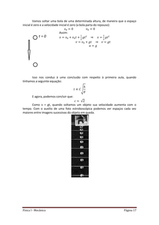 Física I - Mecânica Página 17
Vamos soltar uma bola de uma determinada altura, de maneira que o espaço
inicial é zero e a velocidade inicial é zero (a bola parta do repouso):
Assim:
Isso nos conduz à uma conclusão com respeito à primeira aula, quando
tínhamos a seguinte equação:
√
E agora, podemos concluir que:
√
Como v = gt, quando soltamos um objeto sua velocidade aumenta com o
tempo. Com o auxilio de uma foto estroboscópica podemos ver espaços cada vez
maiores entre imagens sucessivas do objeto em queda.
 
