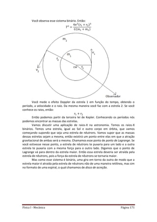 Física I - Mecânica Página 171
Você observa esse sistema binário. Então:
Você mede o efeito Doppler da estrela 1 em função do tempo, obtendo o
período, a velocidade e o raio. Da mesma maneira você faz com a estrela 2. Se você
conhece os raios, então:
Então podemos partir da terceira lei de Kepler. Conhecendo os períodos nós
podemos encontrar as massas das estrelas.
Vamos discutir uma aplicação de raios-X na astronomia. Temos os raios-X
binários. Temos uma estrela, igual ao Sol e outro corpo em órbita, que vamos
começando supondo que seja uma estrela de nêutrons. Vamos supor que as massas
dessas estrelas sejam a mesma, então existirá um ponto entre elas em que a atração
gravitacional de ambas será a mesma. Chamamos esse ponto de ponto de Lagrange. Se
você estivesse nesse ponto, a estrela de nêutrons te puxaria para um lado e a outra
estrela te puxaria com a mesma força para o outro lado. Digamos que o ponto de
Lagrange vá para dentro da estrela maior. Então essa estrela deveria ser atraída pela
estrela de nêutrons, pois a força da estrela de nêutrons se tornaria maior.
Mas como esse sistema é binário, uma gira em torno da outra de modo que a
estrela maior é atraída pela estrela de nêutrons não de uma maneira retilínea, mas sim
no formato de uma espiral, o qual chamamos de disco de acreção.
 