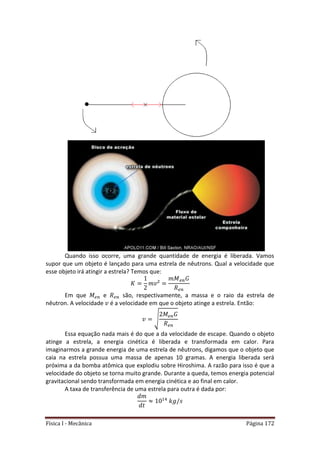 Física I - Mecânica Página 172
Quando isso ocorre, uma grande quantidade de energia é liberada. Vamos
supor que um objeto é lançado para uma estrela de nêutrons. Qual a velocidade que
esse objeto irá atingir a estrela? Temos que:
Em que e são, respectivamente, a massa e o raio da estrela de
nêutron. A velocidade é a velocidade em que o objeto atinge a estrela. Então:
√
Essa equação nada mais é do que a da velocidade de escape. Quando o objeto
atinge a estrela, a energia cinética é liberada e transformada em calor. Para
imaginarmos a grande energia de uma estrela de nêutrons, digamos que o objeto que
caia na estrela possua uma massa de apenas 10 gramas. A energia liberada será
próxima a da bomba atômica que explodiu sobre Hiroshima. A razão para isso é que a
velocidade do objeto se torna muito grande. Durante a queda, temos energia potencial
gravitacional sendo transformada em energia cinética e ao final em calor.
A taxa de transferência de uma estrela para outra é dada por:
4
 