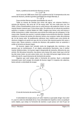 Física I - Mecânica Página 173
Assim, a potência da estrela de nêutrons se torna:
Isso é cerca de 5.000 vezes maior que a potência do Sol. A temperatura de uma
estrela de nêutrons, devido à grande quantidade de energia liberada, é:
7
Essas estrelas liberam grandes quantidades de raios-X.
Todas as massas de estrelas que vimos até agora, em sistemas binários e
estrelas de nêutrons, são cerca de 1.4 da massa solar. Há uma razão para isso. Em
1930, o físico Chandrasekhar previu que as anãs brancas não poderiam existir se suas
massas fossem maiores que 1.4 da massa solar. Ele utilizou de um cálculo da mecânica
quântica e recebeu o premio Nobel em 1983. Imagine que temos uma anã branca e
então comecemos a ceder massa para essa estrela de modo que ela ultrapasse 1.4 da
massa solar. Quando isso ocorrer, a estrela colapsa numa estrela de nêutrons. Quando
medimos as massas de estrelas de nêutrons temos uma surpresa: todas são próximas
de 1.4 da massa solar. Se pudéssemos adicionar mais matéria para uma estrela de
nêutrons chegaria um ponto em que ela iria se tornar tão massiva quanto três vezes a
massa solar. Dessa maneira, a estrela de nêutrons não poderia mais se sustentar e
então se tornaria um buraco negro.
Os buracos negros tem tomado conta da imaginação dos cientistas e das
pessoas que os conhecessem. É um objeto astronômico fascinante, mas é melhor
manter distância deles. Um buraco negro é desprovido de tamanho, diferente de uma
estrela. Ele não possui tamanho, mas possui uma massa três vezes maior que a do Sol
(ou dez vezes maior, ou cem vezes maior, etc.). Ao redor do buraco negro temos uma
esfera de raio R, a qual chamamos de horizonte de eventos.
Digamos que você esteja sobre o horizonte de eventos. Qual a velocidade
necessária para você escapar da atração do buraco negro? A resposta nós sabemos,
basta calcular a velocidade de escape:
√
O raio do horizonte de eventos será:
A velocidade de escape possui um valor máximo o qual pode atingir. Esse valor
é c, que é o valor da velocidade da luz. Essa velocidade diz respeito a você, ou qualquer
outro objeto, que esteja no horizonte de eventos o qual possui um raio R que vai
 