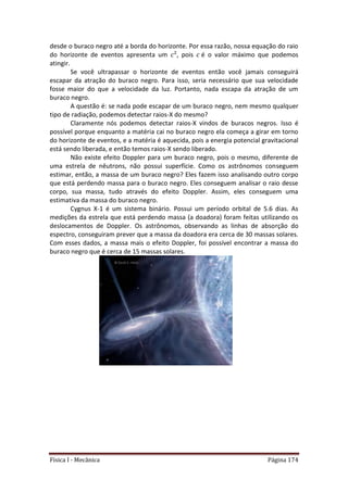 Física I - Mecânica Página 174
desde o buraco negro até a borda do horizonte. Por essa razão, nossa equação do raio
do horizonte de eventos apresenta um , pois é o valor máximo que podemos
atingir.
Se você ultrapassar o horizonte de eventos então você jamais conseguirá
escapar da atração do buraco negro. Para isso, seria necessário que sua velocidade
fosse maior do que a velocidade da luz. Portanto, nada escapa da atração de um
buraco negro.
A questão é: se nada pode escapar de um buraco negro, nem mesmo qualquer
tipo de radiação, podemos detectar raios-X do mesmo?
Claramente nós podemos detectar raios-X vindos de buracos negros. Isso é
possível porque enquanto a matéria cai no buraco negro ela começa a girar em torno
do horizonte de eventos, e a matéria é aquecida, pois a energia potencial gravitacional
está sendo liberada, e então temos raios-X sendo liberado.
Não existe efeito Doppler para um buraco negro, pois o mesmo, diferente de
uma estrela de nêutrons, não possui superfície. Como os astrônomos conseguem
estimar, então, a massa de um buraco negro? Eles fazem isso analisando outro corpo
que está perdendo massa para o buraco negro. Eles conseguem analisar o raio desse
corpo, sua massa, tudo através do efeito Doppler. Assim, eles conseguem uma
estimativa da massa do buraco negro.
Cygnus X-1 é um sistema binário. Possui um período orbital de 5.6 dias. As
medições da estrela que está perdendo massa (a doadora) foram feitas utilizando os
deslocamentos de Doppler. Os astrônomos, observando as linhas de absorção do
espectro, conseguiram prever que a massa da doadora era cerca de 30 massas solares.
Com esses dados, a massa mais o efeito Doppler, foi possível encontrar a massa do
buraco negro que é cerca de 15 massas solares.
 