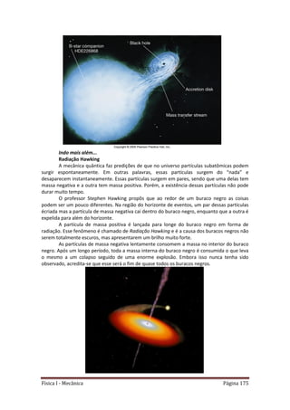 Física I - Mecânica Página 175
Indo mais além...
Radiação Hawking
A mecânica quântica faz predições de que no universo partículas subatômicas podem
surgir espontaneamente. Em outras palavras, essas partículas surgem do “nada” e
desaparecem instantaneamente. Essas partículas surgem em pares, sendo que uma delas tem
massa negativa e a outra tem massa positiva. Porém, a existência dessas partículas não pode
durar muito tempo.
O professor Stephen Hawking propôs que ao redor de um buraco negro as coisas
podem ser um pouco diferentes. Na região do horizonte de eventos, um par dessas partículas
écriada mas a partícula de massa negativa cai dentro do buraco negro, enquanto que a outra é
expelida para além do horizonte.
A partícula de massa positiva é lançada para longe do buraco negro em forma de
radiação. Esse fenômeno é chamado de Radiação Hawking e é a causa dos buracos negros não
serem totalmente escuros, mas apresentarem um brilho muito forte.
As partículas de massa negativa lentamente consomem a massa no interior do buraco
negro. Após um longo período, toda a massa interna do buraco negro é consumida o que leva
o mesmo a um colapso seguido de uma enorme explosão. Embora isso nunca tenha sido
observado, acredita-se que esse será o fim de quase todos os buracos negros.
 