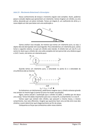 Física I - Mecânica Página 176
Aula 24 – Movimento Rotacional e Giroscópios
Nosso conhecimento de torque e momento angular está completo. Assim, podemos
passar a estudar objetos que apresentam um rolamento. Vamos imaginar um cilindro, ou uma
esfera, descendo por um plano inclinado. Temos um ângulo , um coeficiente de atrito e
nosso objeto vai rolar para baixo com uma aceleração .
Vamos analisar essa situação, de maneira que temos um rolamento puro, ou seja, o
objeto não está derrapando nem escorregando. Para entendermos um rolamento puro, vamos
tomar o seguinte sistema, no qual um cilindro está rolando. O cilindro tem um raio R e um
centro Q. Assim que o cilindro der uma volta completa ele terá percorrido uma distância igual
a . E assim, nós temos um rolamento puro:
Quando temos um rolamento puro, a velocidade no ponto Q e a velocidade da
circunferência são as mesmas:
Se tivéssemos um deslizamento, poderíamos imaginar que o cilindro estivesse girando
mas sempre no mesmo lugar (o ponto Q nunca iria mudar sua posição).
Agora, vamos calcular a aceleração que o cilindro irá obter, a medida que ele desce
uma rampa. Temos três dados importantes para isso: a massa , o comprimento e o raio .
Vamos supor que existam dois cilindro, que possuem a mesma massa, o mesmo
comprimento, mas raios diferentes. Imagine que queremos fazer uma corrida entre esse dois
cilindros e assim determinar qual chegará primeiro ao fim da rampa.
Coloquemos as forças que conhecemos sobre nosso sistema:
 