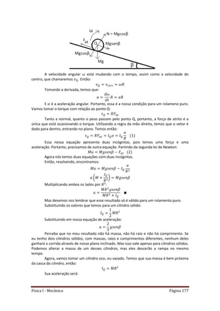 Física I - Mecânica Página 177
A velocidade angular está mudando com o tempo, assim como a velocidade do
centro, que chamaremos . Então:
Tomando a derivada, temos que:
E é a aceleração angular. Portanto, essa é a nossa condição para um rolameno puro.
Vamos tomar o torque com relação ao ponto Q:
𝑡
Tanto a normal, quanto o peso passam pelo ponto Q, portanto, a força de atrito é a
única que está ocasionando o torque. Utilizando a regra da mão direita, temos que o vetor é
dado para dentro, entrando no plano. Temos então:
𝑡
Essa nossa equação apresenta duas incógnitas, pois temos uma força e uma
aceleração. Portanto, precisamos de outra equação. Partindo da segunda lei de Newton:
𝑡
Agora nós temos duas equações com duas incógnitas.
Então, resolvendo, encontramos:
( )
Multiplicando ambos os lados por :
Mas devemos nos lembrar que esse resultado só é válido para um rolamento puro.
Substituindo os valores que temos para um cilindro sólido:
Substituindo em nossa equação de aceleração:
Perceba que no meu resultado não há massa, não há raio e não há comprimento. Se
eu tenho dois cilindros sólidos, com massas, raios e comprimentos diferentes, nenhum deles
ganhará a corrida através de nosso plano inclinado. Mas isso vale apenas para cilindros sólidos.
Podemos alterar a massa de um desses cilindros, mas eles descerão a rampa no mesmo
tempo.
Agora, vamos tomar um cilindro oco, ou vazado. Temos que sua massa é bem próxima
da casca do cilindro, então:
Sua aceleração será:
 