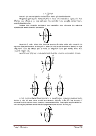 Física I - Mecânica Página 178
Perceba que a aceleração do cilindro oco é menor que o cilindro sólido.
Chegamos agora a parte menos intuitiva de nosso curso. Essa talvez seja a parte mais
dificil de toda a física, e por essa razão será necessário ter muita atenção. Iremos tratar a
respeito de giroscópios.
Imagine que estejamos no espaço, sem gravidade e sem nenhuma força externa.
Suponha que temos uma roda de bicicleta.
No ponto D está a minha mão direita e no ponto E está a minha mão esquerda. Eu
seguro a roda pelo seu eixo de rotação. Eu darei um torque com minha mão direita, ou seja,
empurrarei o eixo de rotação para a frente. Ao empurrar o eixo para frente, minha mão
esquerda irá para trás.
Após fornecer o torque à roda, eu irei soltá-la, então a mesma permanecerá girando.
A roda continuará girando para sempre. Se eu aplicasse o torque em qualquer outro
sentido, a roda iria girar nesse sentido eternamente. Isso não é tão dificil de perceber. É
bastante intuitivo. Agora, vamos para uma parte nada intuitiva. Eu vou girar a roda da bicicleta
em sua direção (até então a roda não estava girando sobre seu eixo de rotação).
 