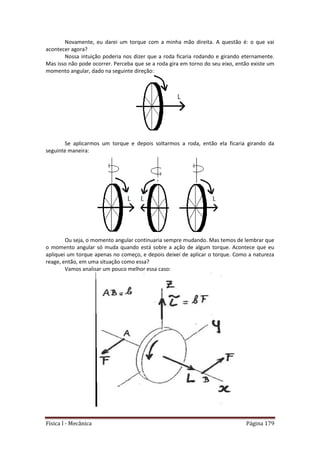 Física I - Mecânica Página 179
Novamente, eu darei um torque com a minha mão direita. A questão é: o que vai
acontecer agora?
Nossa intuição poderia nos dizer que a roda ficaria rodando e girando eternamente.
Mas isso não pode ocorrer. Perceba que se a roda gira em torno do seu eixo, então existe um
momento angular, dado na seguinte direção:
Se aplicarmos um torque e depois soltarmos a roda, então ela ficaria girando da
seguinte maneira:
Ou seja, o momento angular continuaria sempre mudando. Mas temos de lembrar que
o momento angular só muda quando está sobre a ação de algum torque. Acontece que eu
apliquei um torque apenas no começo, e depois deixei de aplicar o torque. Como a natureza
reage, então, em uma situação como essa?
Vamos analisar um pouco melhor essa caso:
 