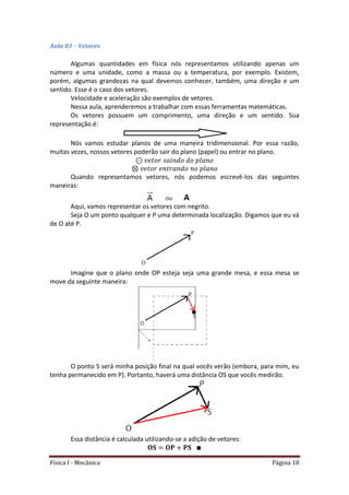 Física I - Mecânica Página 18
Aula 03 – Vetores
Algumas quantidades em física nós representamos utilizando apenas um
número e uma unidade, como a massa ou a temperatura, por exemplo. Existem,
porém, algumas grandezas na qual devemos conhecer, também, uma direção e um
sentido. Esse é o caso dos vetores.
Velocidade e aceleração são exemplos de vetores.
Nessa aula, aprenderemos a trabalhar com essas ferramentas matemáticas.
Os vetores possuem um comprimento, uma direção e um sentido. Sua
representação é:
Nós vamos estudar planos de uma maneira tridimensional. Por essa razão,
muitas vezes, nossos vetores poderão sair do plano (papel) ou entrar no plano.
Quando representamos vetores, nós podemos escrevê-los das seguintes
maneiras:
Aqui, vamos representar os vetores com negrito.
Seja O um ponto qualquer e P uma determinada localização. Digamos que eu vá
de O até P.
Imagine que o plano onde OP esteja seja uma grande mesa, e essa mesa se
move da seguinte maneira:
O ponto S será minha posição final na qual vocês verão (embora, para mim, eu
tenha permanecido em P). Portanto, haverá uma distância OS que vocês medirão.
Essa distância é calculada utilizando-se a adição de vetores:
 
